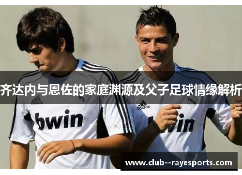 齐达内与恩佐的家庭渊源及父子足球情缘解析 齐达内与恩佐的家庭渊源及父子足球情缘解析