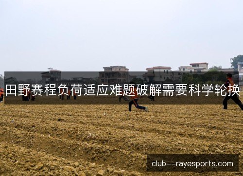 田野赛程负荷适应难题破解需要科学轮换 田野赛程负荷适应难题破解需要科学轮换